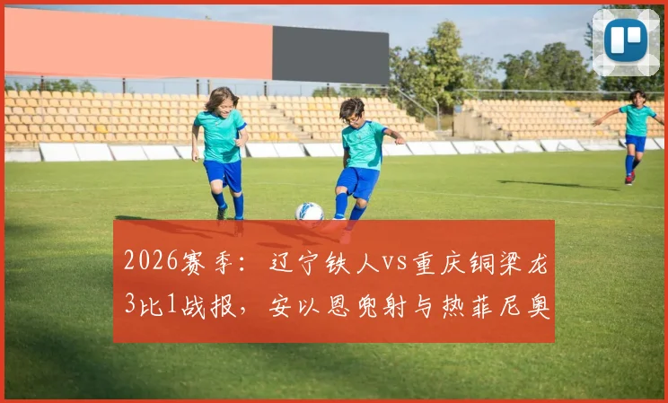2026赛季:辽宁铁人vs重庆铜梁龙3比1战报,安以恩兜射与热菲尼奥双响成关键!