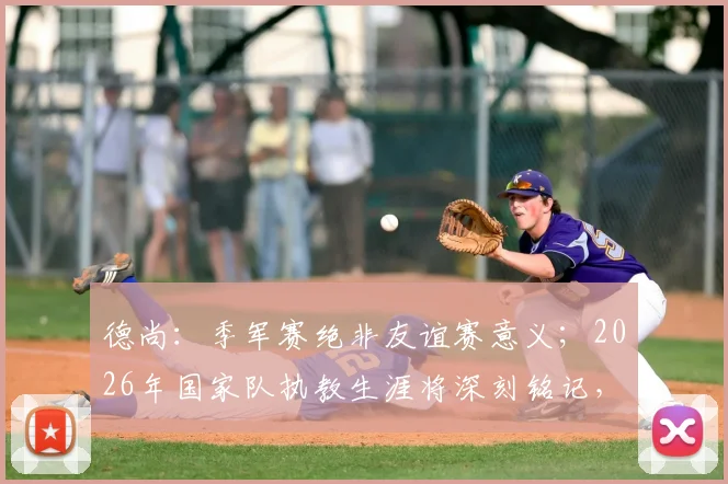 德尚：季军赛绝非友谊赛意义；2026年国家队执教生涯将深刻铭记，留下永恒印记