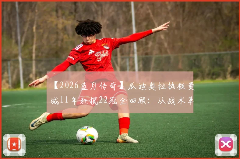 【2026蓝月传奇】瓜迪奥拉执教曼城11年狂揽22冠全回顾：从战术革命到建立王朝的完整历程