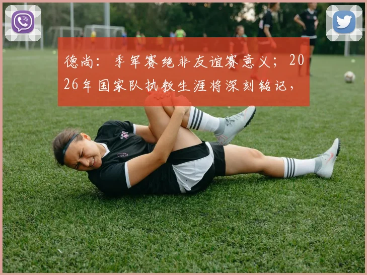 德尚:季军赛绝非友谊赛意义;2026年国家队执教生涯将深刻铭记,留下永恒印记