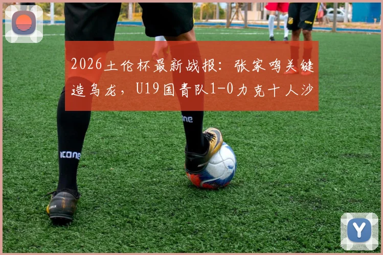 2026土伦杯最新战报：张家鸣关键造乌龙，U19国青队1-0力克十人沙特U21，国青取胜过程全回顾