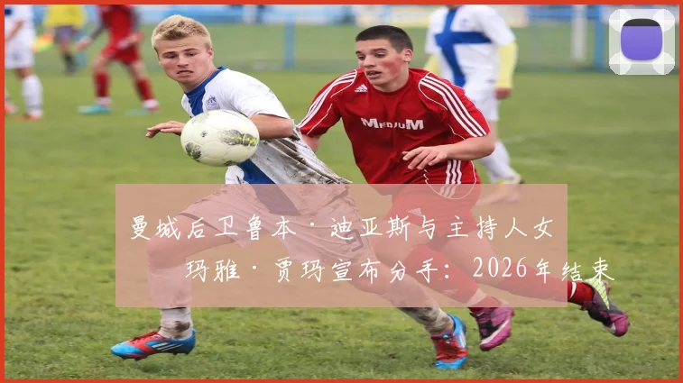 曼城后卫鲁本·迪亚斯与主持人女友玛雅·贾玛宣布分手：2026年结束18个月恋情，分手原因引猜测