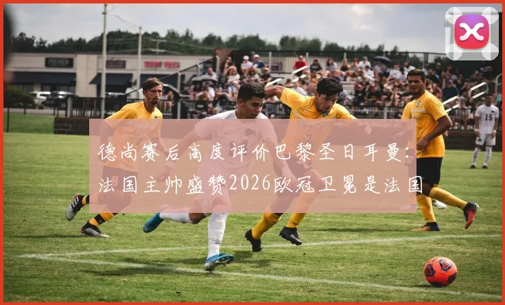 德尚赛后高度评价巴黎圣日耳曼:法国主帅盛赞2026欧冠卫冕是法国足球的伟大胜利