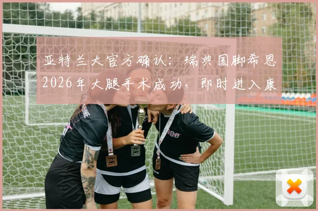 亚特兰大官方确认:瑞典国脚希恩2026年大腿手术成功,即时进入康复期,球队与球迷关注其复出时间表