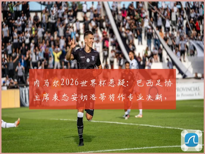 内马尔2026世界杯悬疑:巴西足协主席表态安切洛蒂将作专业决断,伤病与状态双重考验解析