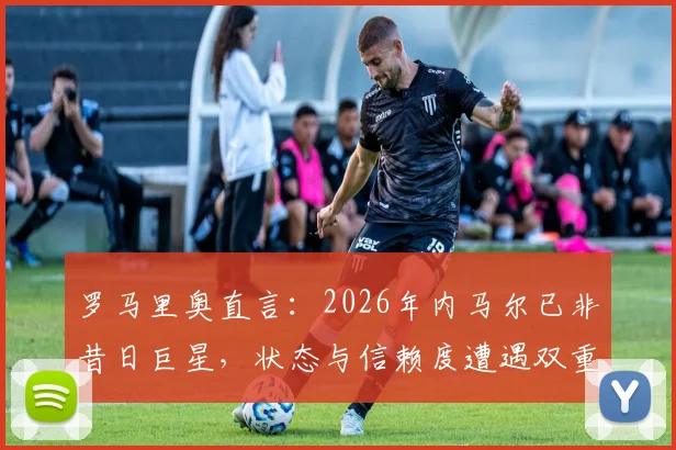 罗马里奥直言:2026年内马尔已非昔日巨星,状态与信赖度遭遇双重危机,巴西球迷如何看他未来?