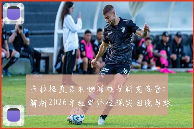 卡拉格直言利物浦难寻新克洛普:解析2026年红军帅位现实困境与球迷期待落差