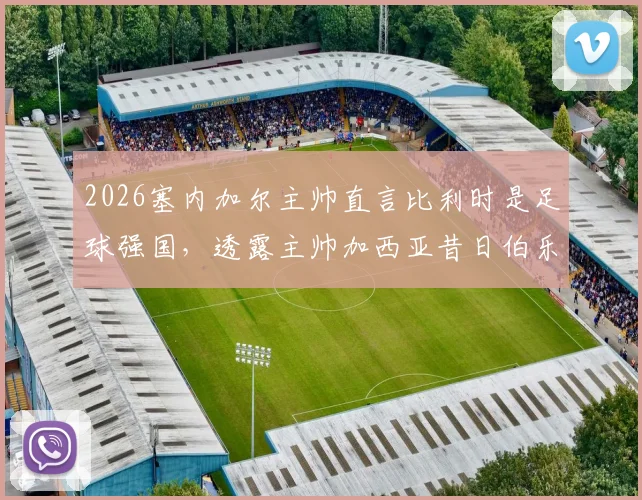 2026塞内加尔主帅直言比利时是足球强国,透露主帅加西亚昔日伯乐之恩