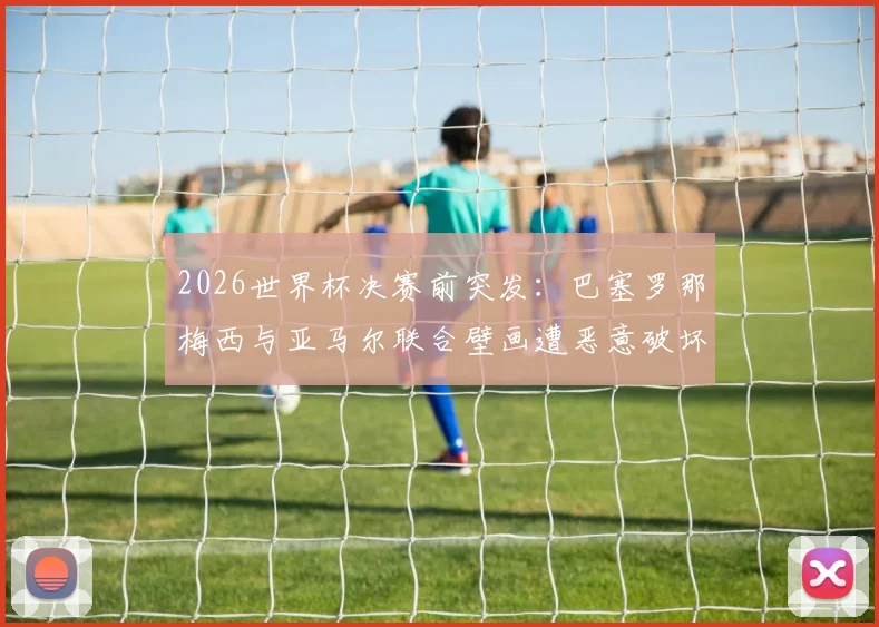 2026世界杯决赛前突发:巴塞罗那梅西与亚马尔联合壁画遭恶意破坏,当地球迷怒不可遏